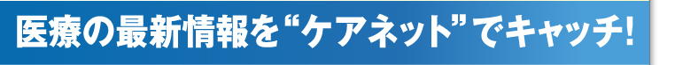 医療の最新情報を“ケアネット”でキャッチ!