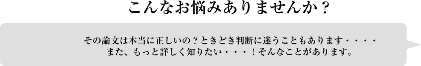 こんなお悩みありませんか？その論文は本当に正しいの？ときどき判断に迷うこともあります・・・。また、もっと詳しく知りたい・・・！そんなことがあります。