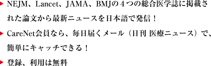 ・NEJM、LANCET、JAMA、BMJの４つの総合医学誌に掲載された論文から最新ニュースを日本語で発信！ ・CareNet会員なら、毎月届くメール（日刊　医療ニュース）で、簡単にキャッチ出来る！ ・登録、利用は無料
