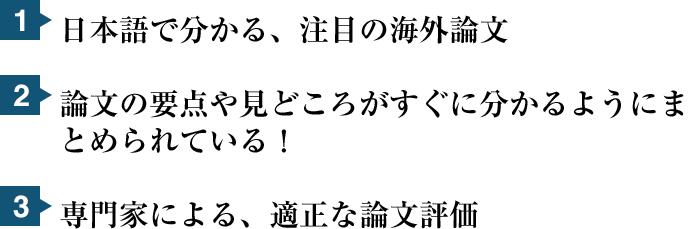 1.日本語で分かる、注目の海外論文 2.論文の要点や見どころがすぐ分かるようにまとめられている！ 3.専門家による、適正な論文評価