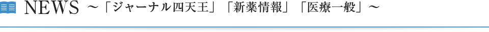 NEWS～「ジャーナル四天王」「新薬情報」「医療一般」～