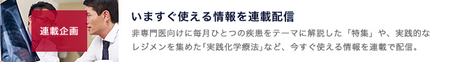 連載企画のコーナー 。いますぐ使える情報を連載配信。非専門医向けにひとつの疾患をテーマに解説した「特集」や、実践的なレジメンを集めた「実践化学療法」など、今すぐ使える情報を連載で配信。｜page:8