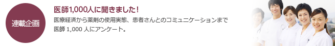 医師1,000人から聞きました！のコーナー。医療経済から薬剤の使用実態、患者さんとのコミュニケーションまで、医師1,000人にアンケート。