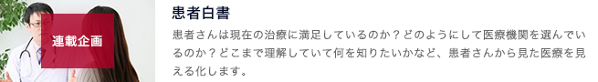 患者白書のコーナー。患者さんは現在の治療に満足しているのか？どのようにして医療機関を選んでいるのか？どこまで理解していて、何を知りたいのかなどを患者さんから見た医療を見える化します。