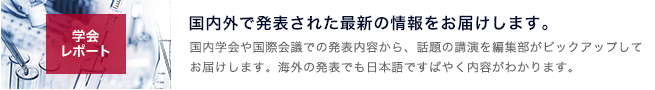 学会レポートのコーナー。国内外で発表された最新の情報をお届けします 国内学会や国際会議での発表内容から、話題の演題を編集部がピックアップしてお届けします。海外の発表でも日本語ですばやく内容がわかります。｜page:6