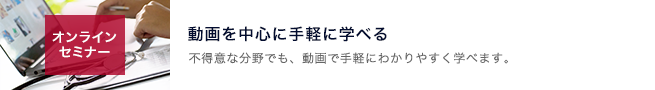 オンラインセミナーのコーナー。動画を中心に手軽に学べる 不得意な分野でも、動画で手軽にわかりやすく学べます。｜page:8