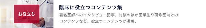 お役立ちのコーナー。臨床に役立つコンテンツ集。著名医師へのインタビュー記事、対談のほか医学生や研修医向けのコンテンツなど、役立つコンテンツが満載。｜page:11