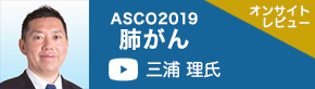 ASCO2019肺がん（新潟県立新潟がんセンター新潟病院 三浦理氏）